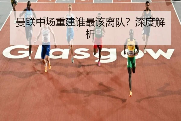 曼联中场重建谁最该离队？深度解析