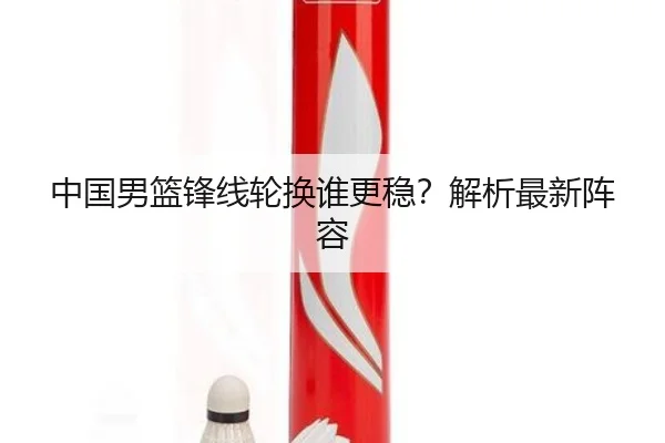 中国男篮锋线轮换谁更稳？解析最新阵容